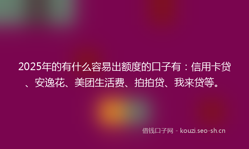 2025年的有什么容易出额度的口子有：信用卡贷、安逸花、美团生活费、拍拍贷、我来贷等。