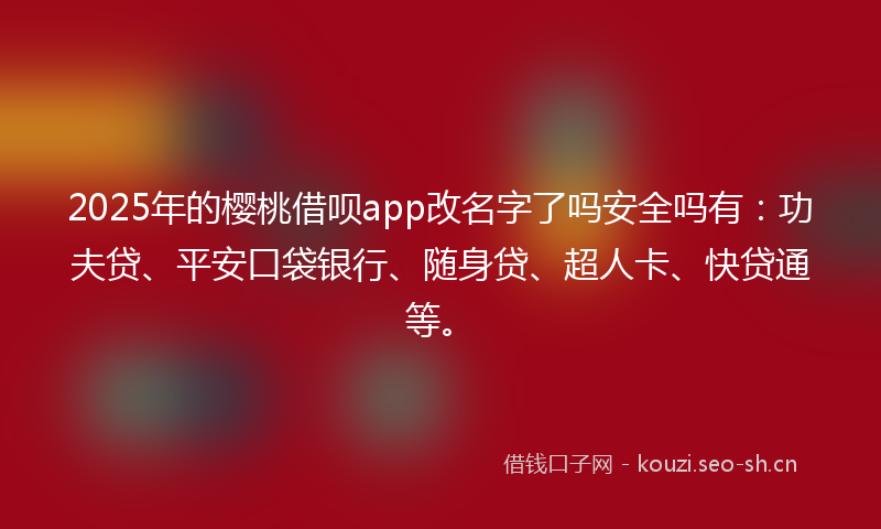 2025年的樱桃借呗app改名字了吗安全吗有：功夫贷、平安口袋银行、随身贷、超人卡、快贷通等。