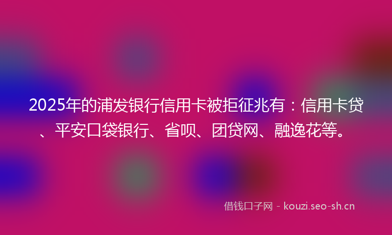 2025年的浦发银行信用卡被拒征兆有:信用卡贷、平安口袋银行、省呗、团贷网、融逸花等。