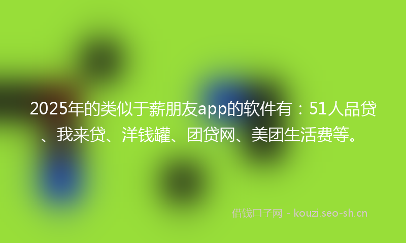 2025年的类似于薪朋友app的软件有：51人品贷、我来贷、洋钱罐、团贷网、美团生活费等。