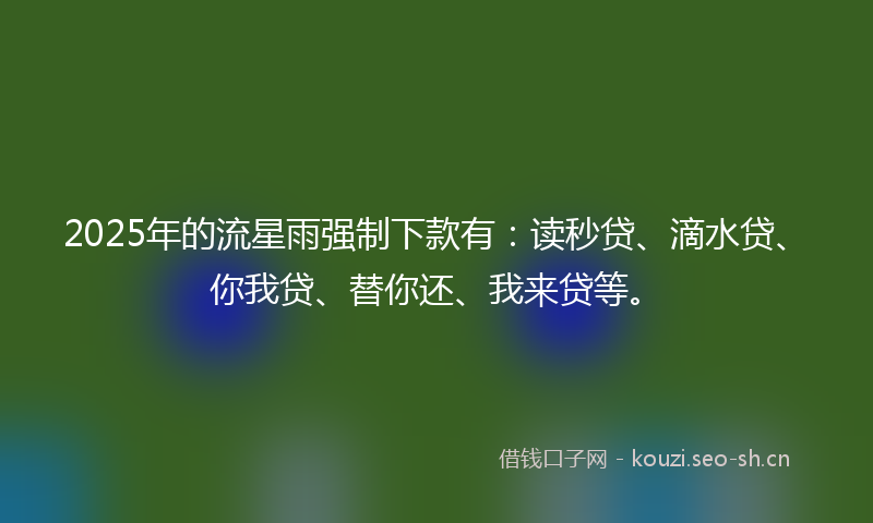 2025年的流星雨强制下款有：读秒贷、滴水贷、你我贷、替你还、我来贷等。