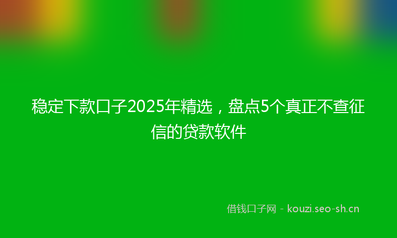 稳定下款口子2025年精选,盘点5个真正不查征信的贷款软件
