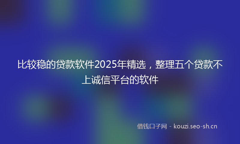 比较稳的贷款软件2025年精选,整理五个贷款不上诚信平台的软件