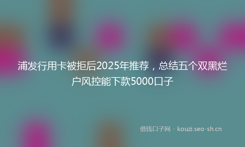 浦发行用卡被拒后2025年推荐，总结五个双黑烂户风控能下款5000口子