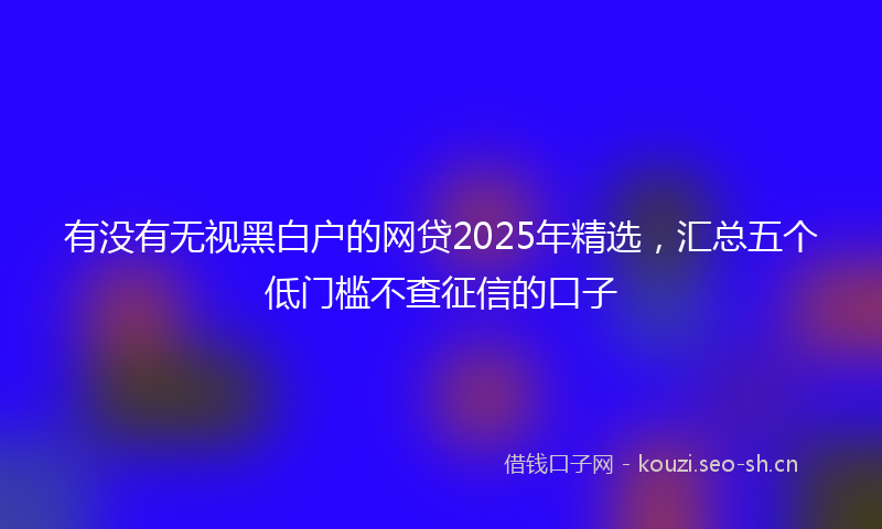 有没有无视黑白户的网贷2025年精选，汇总五个低门槛不查征信的口子