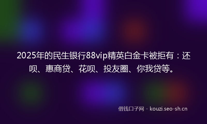 2025年的民生银行88vip精英白金卡被拒有：还呗、惠商贷、花呗、投友圈、你我贷等。