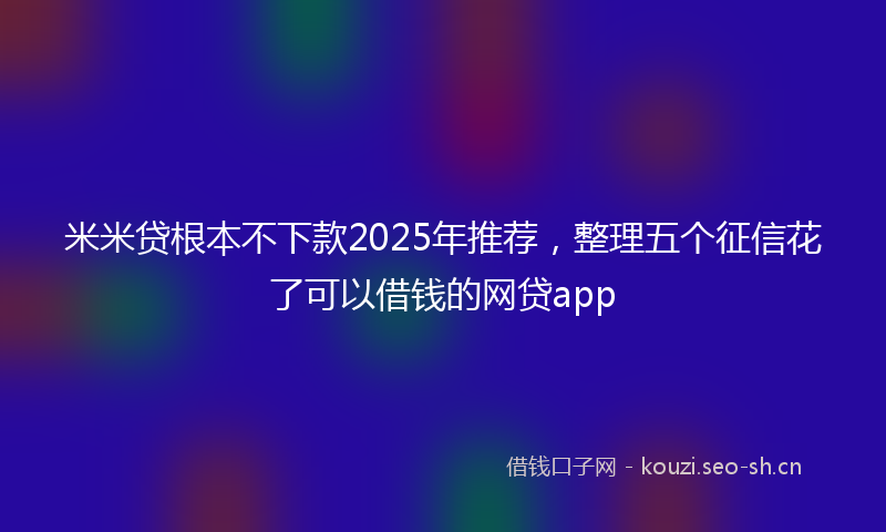 米米贷根本不下款2025年推荐，整理五个征信花了可以借钱的网贷app
