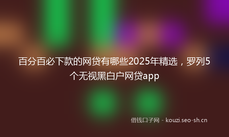 百分百必下款的网贷有哪些2025年精选，罗列5个无视黑白户网贷app