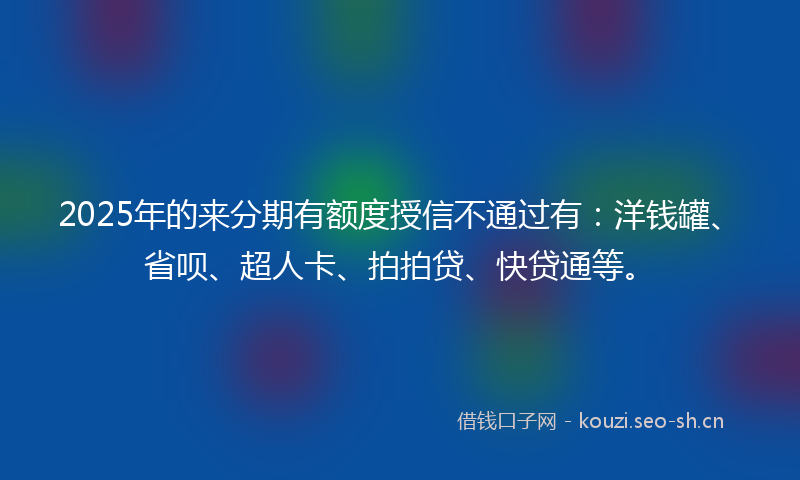2025年的来分期有额度授信不通过有：洋钱罐、省呗、超人卡、拍拍贷、快贷通等。