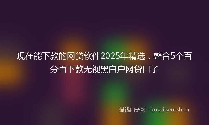 现在能下款的网贷软件2025年精选，整合5个百分百下款无视黑白户网贷口子