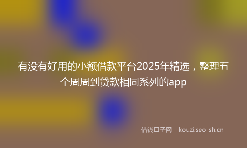 有没有好用的小额借款平台2025年精选，整理五个周周到贷款相同系列的app