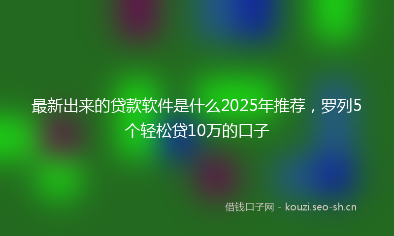 最新出来的贷款软件是什么2025年推荐，罗列5个轻松贷10万的口子