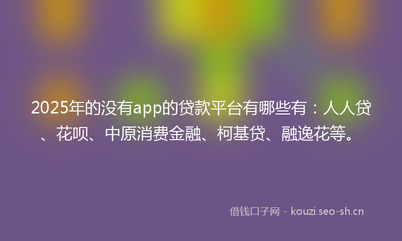 2025年的没有app的贷款平台有哪些有：人人贷、花呗、中原消费金融、柯基贷、融逸花等。