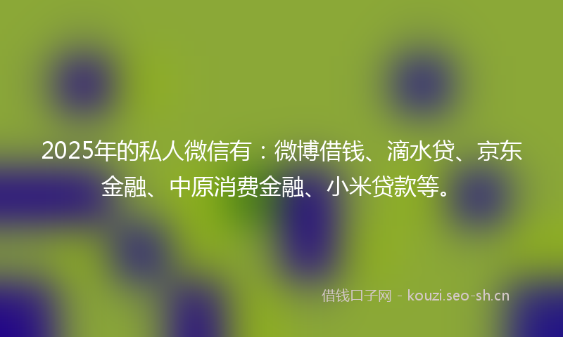 2025年的私人微信有：微博借钱、滴水贷、京东金融、中原消费金融、小米贷款等。