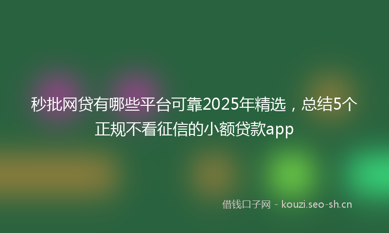 秒批网贷有哪些平台可靠2025年精选，总结5个正规不看征信的小额贷款app