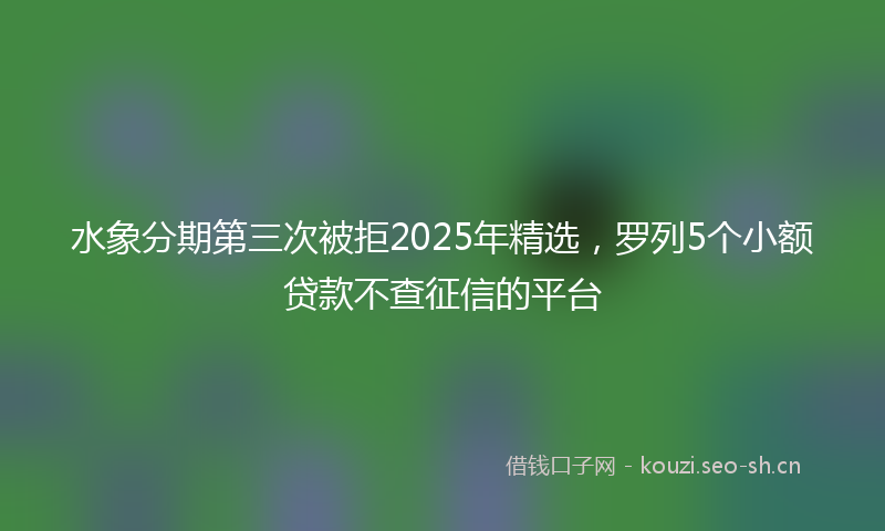 水象分期第三次被拒2025年精选，罗列5个小额贷款不查征信的平台