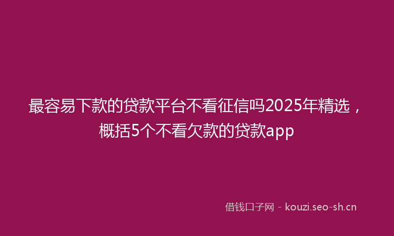最容易下款的贷款平台不看征信吗2025年精选,概括5个不看欠款的贷款app