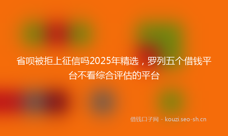 省呗被拒上征信吗2025年精选，罗列五个借钱平台不看综合评估的平台