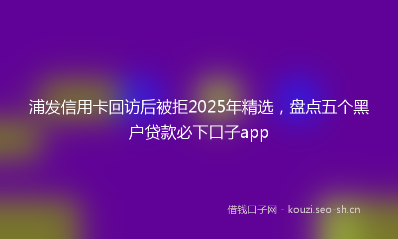 浦发信用卡回访后被拒2025年精选，盘点五个黑户贷款必下口子app