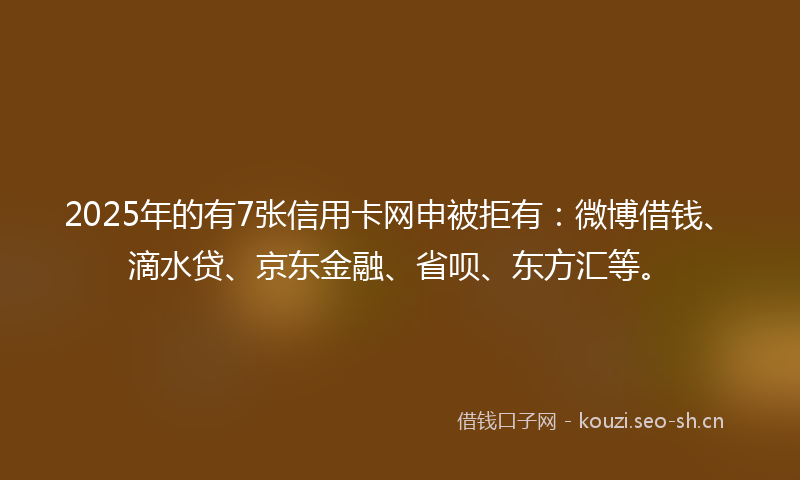 2025年的有7张信用卡网申被拒有:微博借钱、滴水贷、京东金融、省呗、东方汇等。