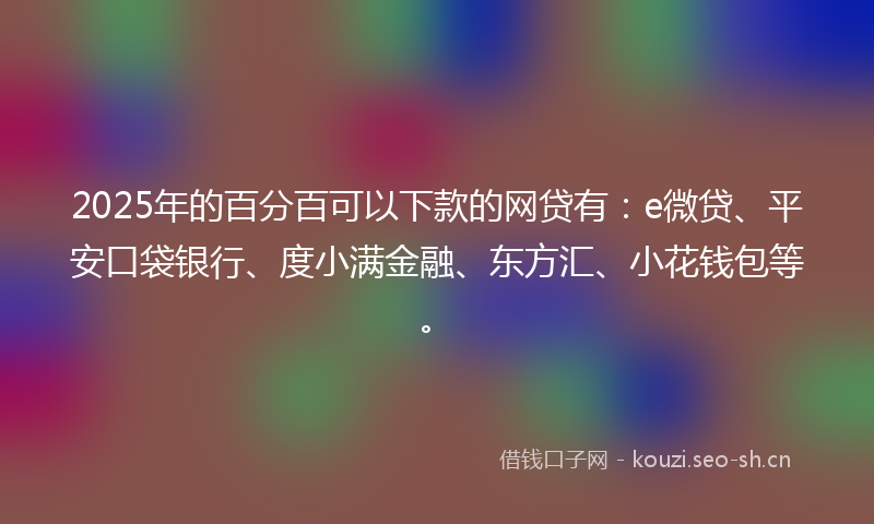 2025年的百分百可以下款的网贷有：e微贷、平安口袋银行、度小满金融、东方汇、小花钱包等。
