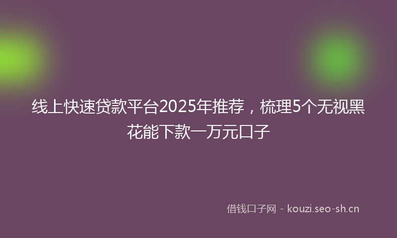 线上快速贷款平台2025年推荐，梳理5个无视黑花能下款一万元口子
