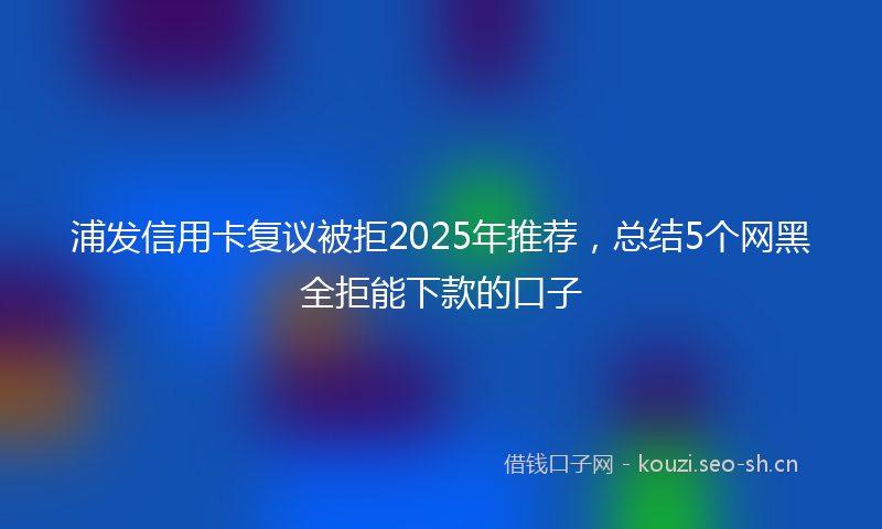 浦发信用卡复议被拒2025年推荐，总结5个网黑全拒能下款的口子