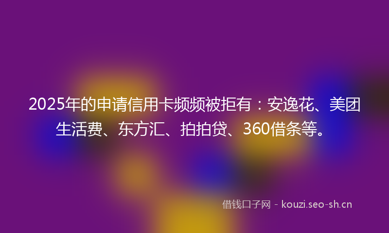 2025年的申请信用卡频频被拒有：安逸花、美团生活费、东方汇、拍拍贷、360借条等。