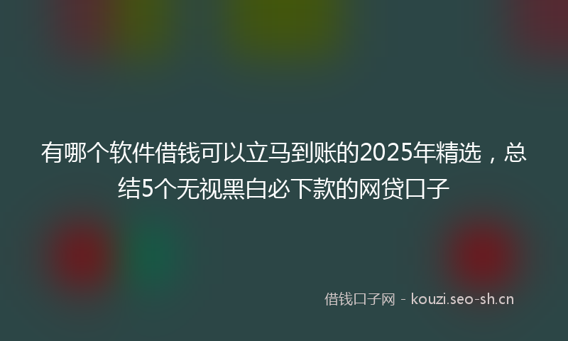 有哪个软件借钱可以立马到账的2025年精选，总结5个无视黑白必下款的网贷口子