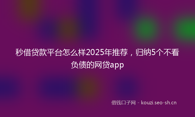 秒借贷款平台怎么样2025年推荐,归纳5个不看负债的网贷app