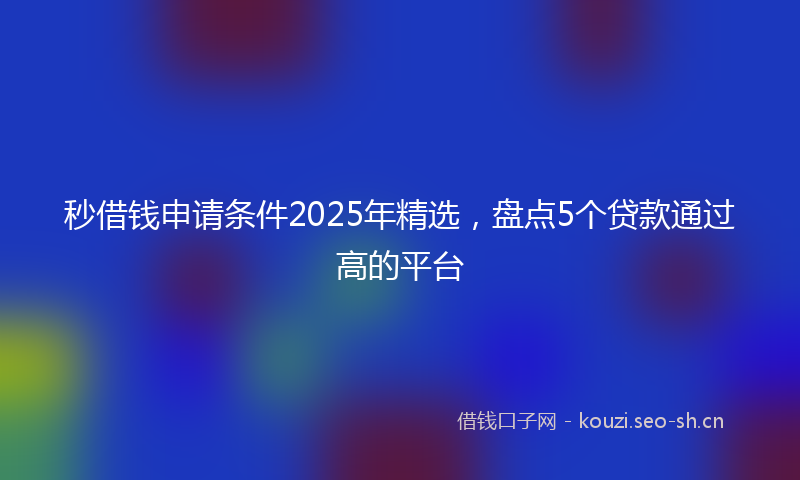 秒借钱申请条件2025年精选，盘点5个贷款通过高的平台
