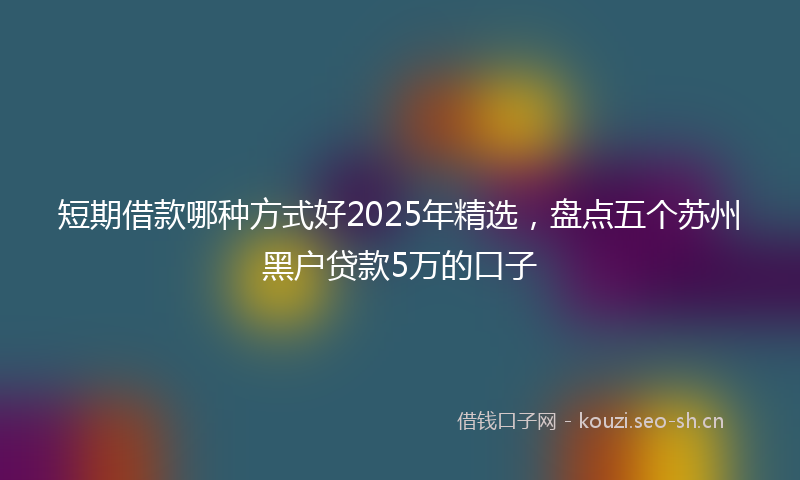 短期借款哪种方式好2025年精选，盘点五个苏州黑户贷款5万的口子