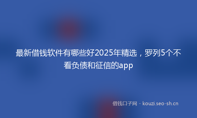 最新借钱软件有哪些好2025年精选，罗列5个不看负债和征信的app