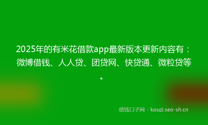 2025年的有米花借款app最新版本更新内容有：微博借钱、人人贷、团贷网、快贷通、微粒贷等。