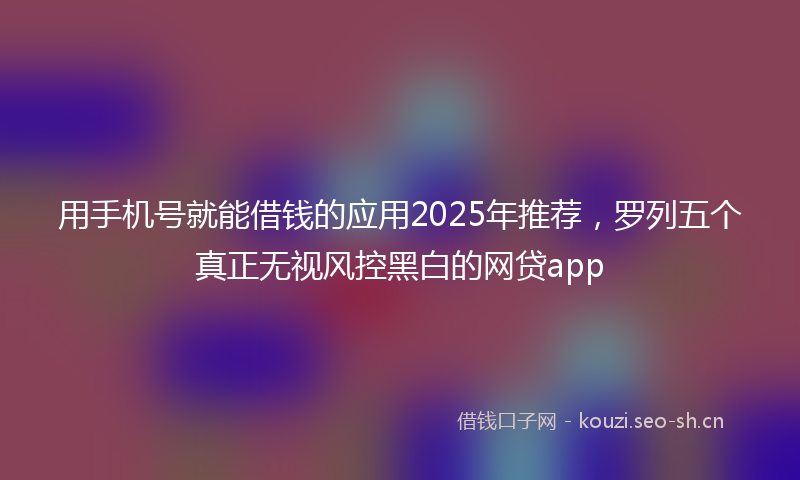 用手机号就能借钱的应用2025年推荐,罗列五个真正无视风控黑白的网贷app
