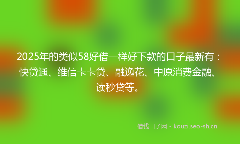 2025年的类似58好借一样好下款的口子最新有：快贷通、维信卡卡贷、融逸花、中原消费金融、读秒贷等。