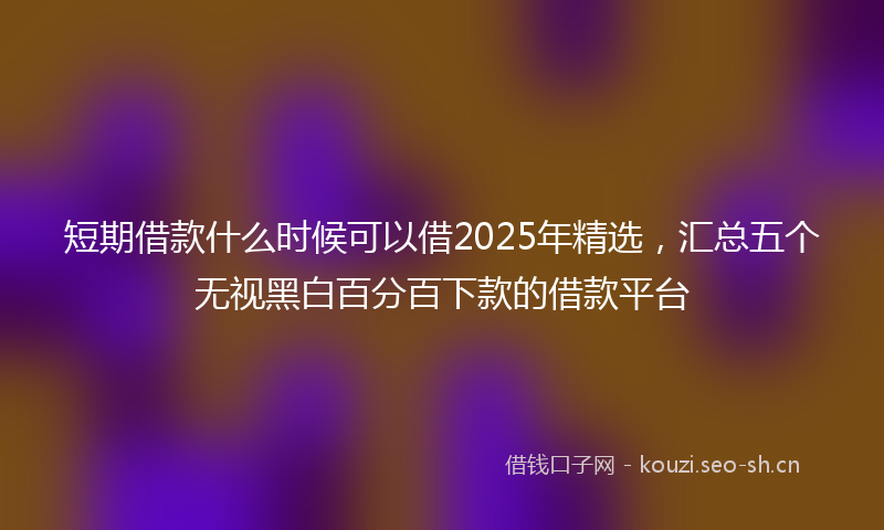 短期借款什么时候可以借2025年精选，汇总五个无视黑白百分百下款的借款平台