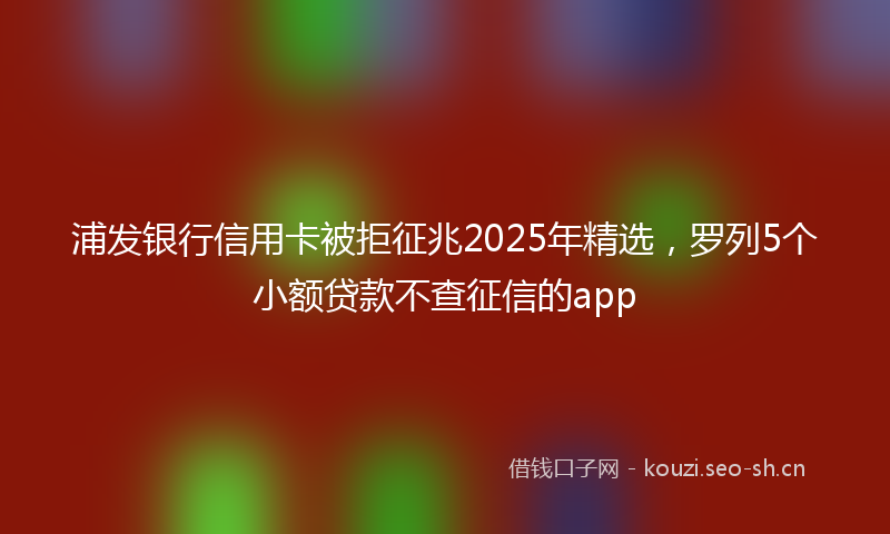 浦发银行信用卡被拒征兆2025年精选，罗列5个小额贷款不查征信的app