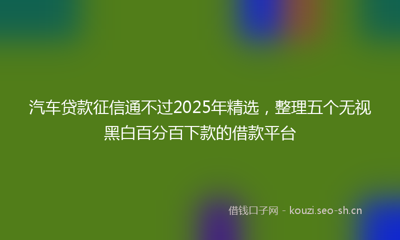 汽车贷款征信通不过2025年精选，整理五个无视黑白百分百下款的借款平台