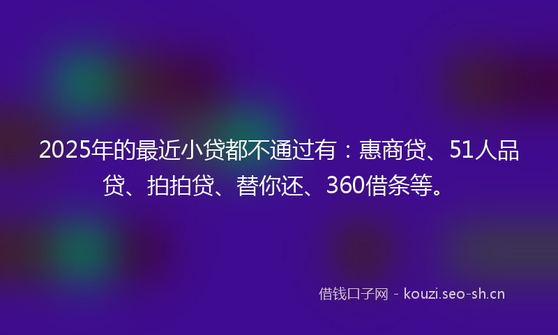 2025年的最近小贷都不通过有：惠商贷、51人品贷、拍拍贷、替你还、360借条等。