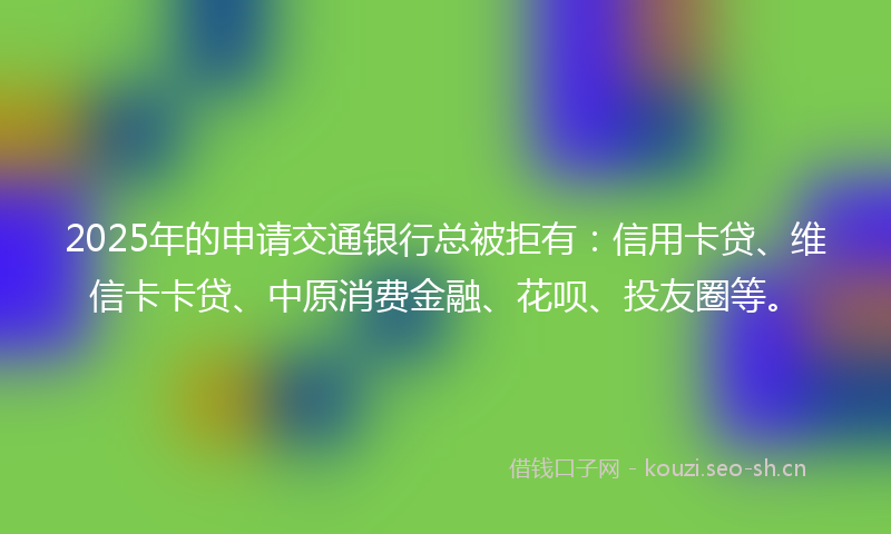 2025年的申请交通银行总被拒有：信用卡贷、维信卡卡贷、中原消费金融、花呗、投友圈等。