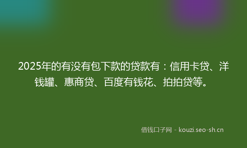 2025年的有没有包下款的贷款有：信用卡贷、洋钱罐、惠商贷、百度有钱花、拍拍贷等。