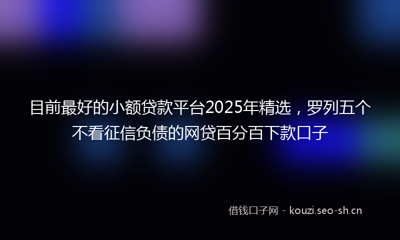 目前最好的小额贷款平台2025年精选，罗列五个不看征信负债的网贷百分百下款口子