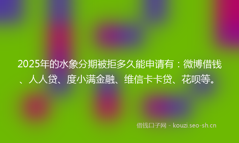 2025年的水象分期被拒多久能申请有：微博借钱、人人贷、度小满金融、维信卡卡贷、花呗等。