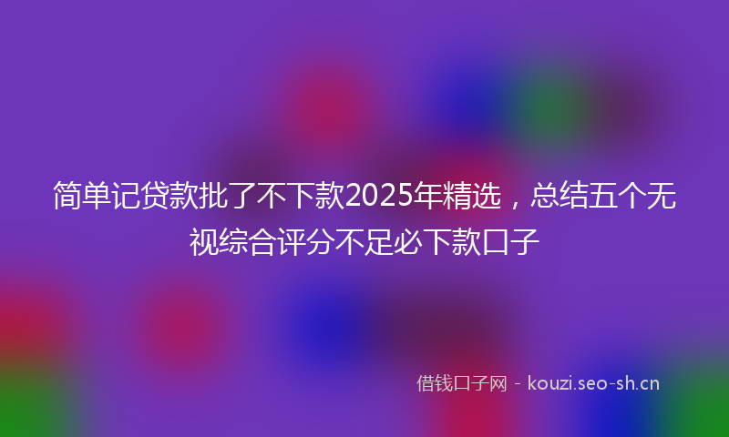 简单记贷款批了不下款2025年精选，总结五个无视综合评分不足必下款口子