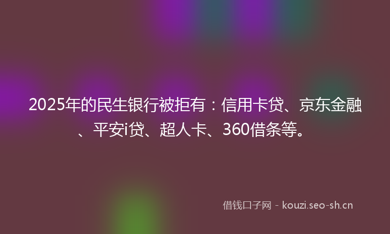 2025年的民生银行被拒有：信用卡贷、京东金融、平安i贷、超人卡、360借条等。
