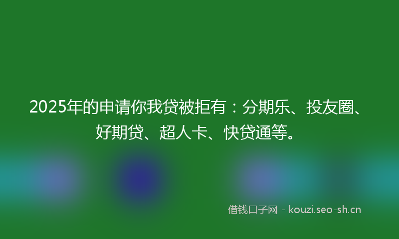 2025年的申请你我贷被拒有：分期乐、投友圈、好期贷、超人卡、快贷通等。