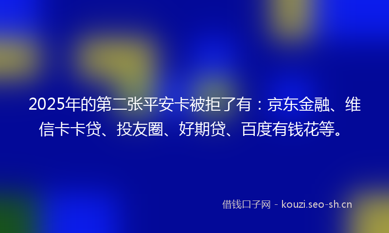 2025年的第二张平安卡被拒了有：京东金融、维信卡卡贷、投友圈、好期贷、百度有钱花等。