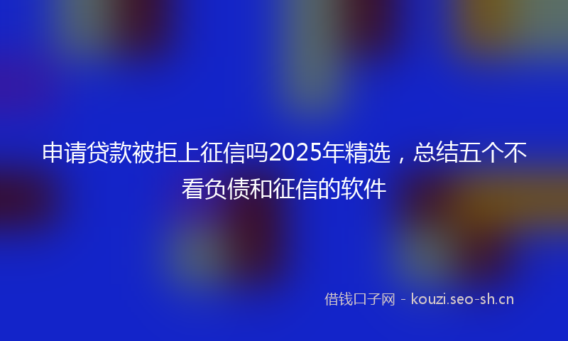 申请贷款被拒上征信吗2025年精选，总结五个不看负债和征信的软件