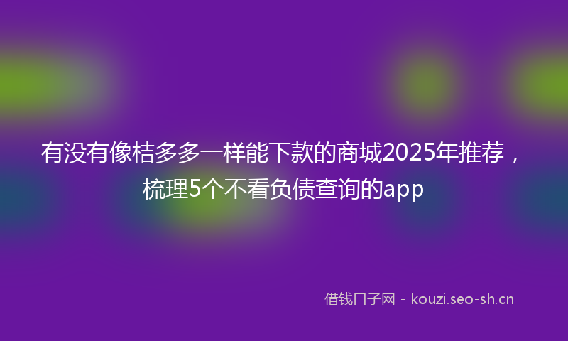 有没有像桔多多一样能下款的商城2025年推荐，梳理5个不看负债查询的app